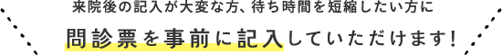 来院後の記入が大変な方、待ち時間を短縮したい方に 問診票を事前に記入していただけます！