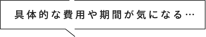 具体的な費用や期間が気になる…