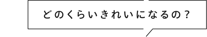 どのくらいきれいになるの？